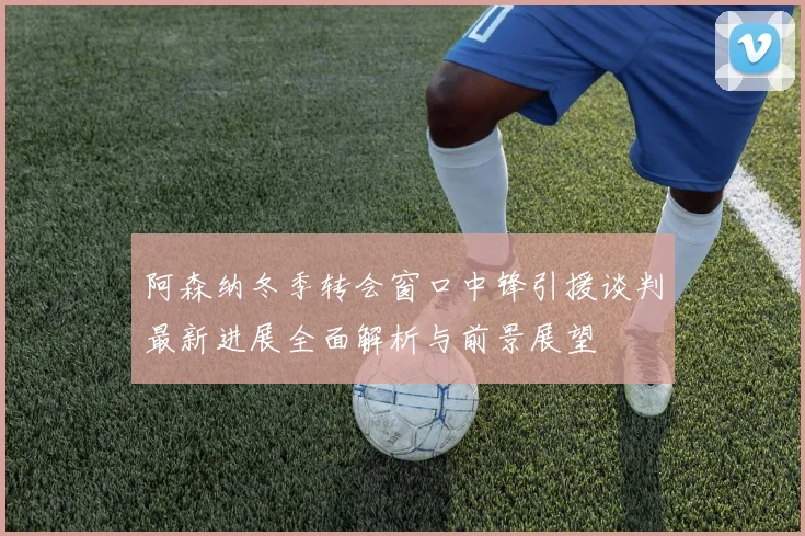 阿森纳冬季转会窗口中锋引援谈判最新进展全面解析与前景展望