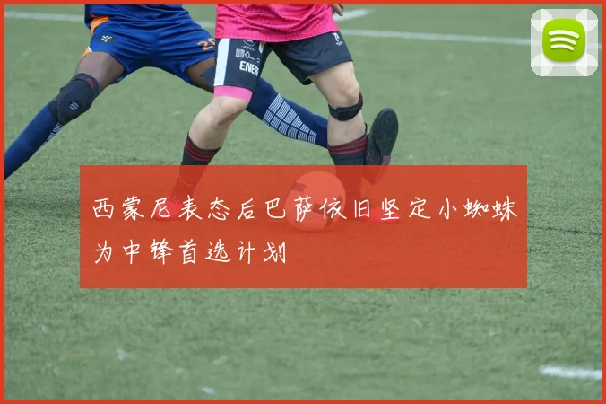 西蒙尼表态后巴萨依旧坚定小蜘蛛为中锋首选计划