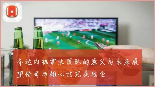 齐达内执掌法国队的意义与未来展望传奇与雄心的完美结合