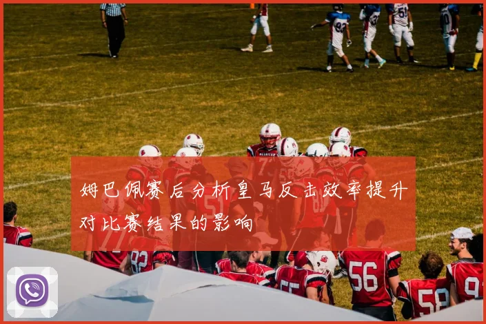 姆巴佩赛后分析皇马反击效率提升对比赛结果的影响