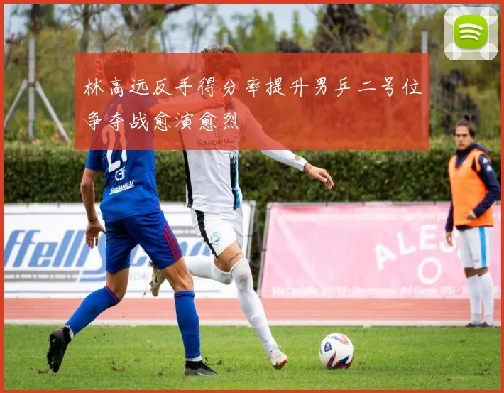 林高远反手得分率提升男乒二号位争夺战愈演愈烈