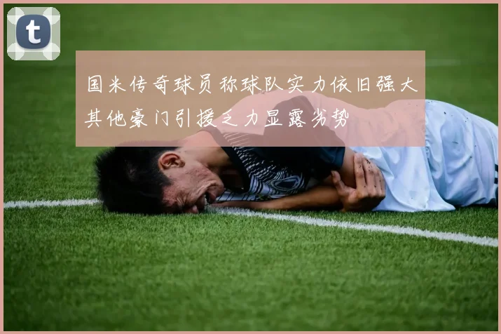 国米传奇球员称球队实力依旧强大其他豪门引援乏力显露劣势