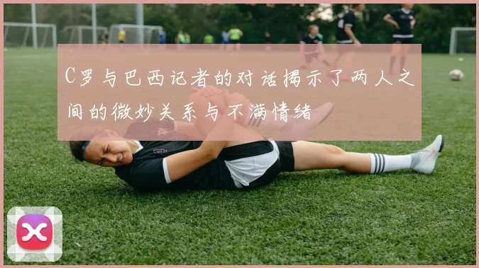C罗与巴西记者的对话揭示了两人之间的微妙关系与不满情绪