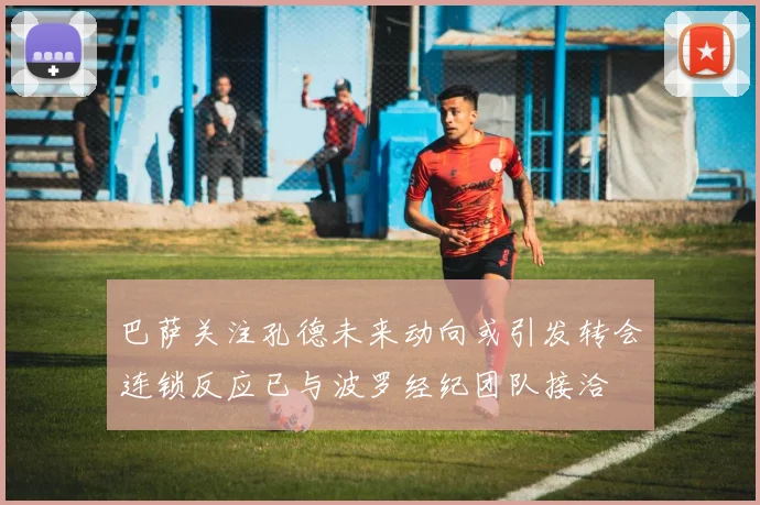 巴萨关注孔德未来动向或引发转会连锁反应已与波罗经纪团队接洽