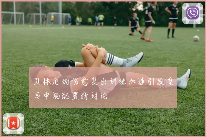 贝林厄姆伤愈复出训练加速引发皇马中场配置新讨论