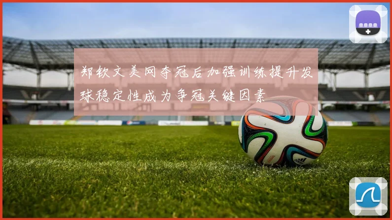 郑钦文美网夺冠后加强训练提升发球稳定性成为争冠关键因素