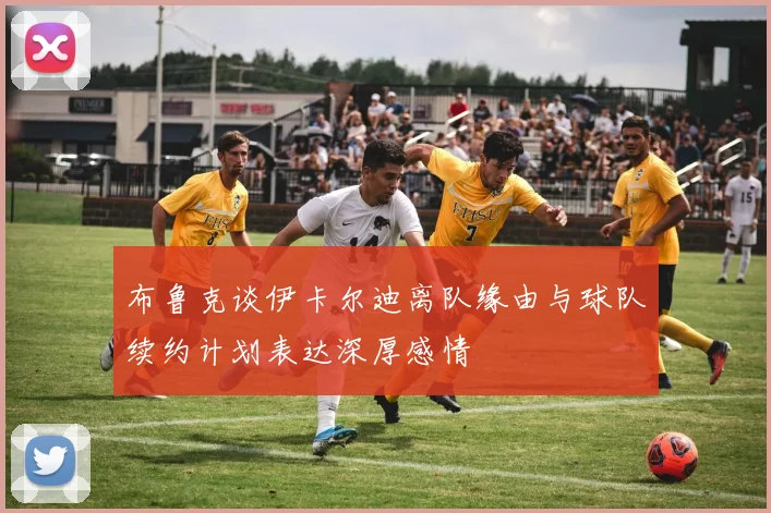 布鲁克谈伊卡尔迪离队缘由与球队续约计划表达深厚感情