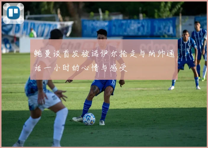 鲍曼谈首发被诺伊尔抢走与纳帅通话一小时的心情与感受